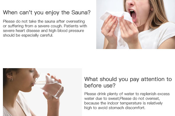 Please do not take the sauna after overeating or suffering from a severe cough. Patients with severe heart disease and high blood pressure should be especially careful.